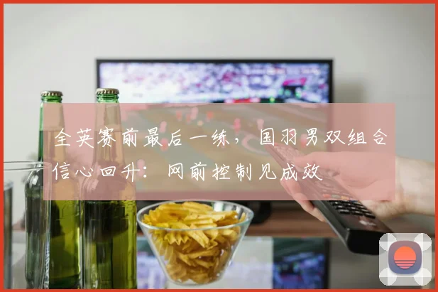 全英赛前最后一练，国羽男双组合信心回升：网前控制见成效 - 爱游戏推荐