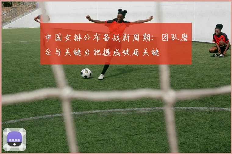 中国女排公布备战新周期:团队磨合与关键分把握成破局关键 - 爱游戏推荐