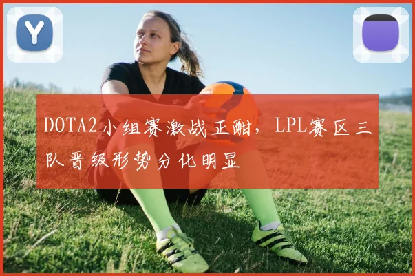 DOTA2小组赛激战正酣，LPL赛区三队晋级形势分化明显 - 爱游戏推荐