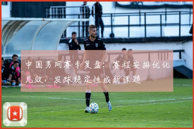 中国男网赛季复盘：赛程安排优化见效，发球稳定性成新课题 - 爱游戏推荐