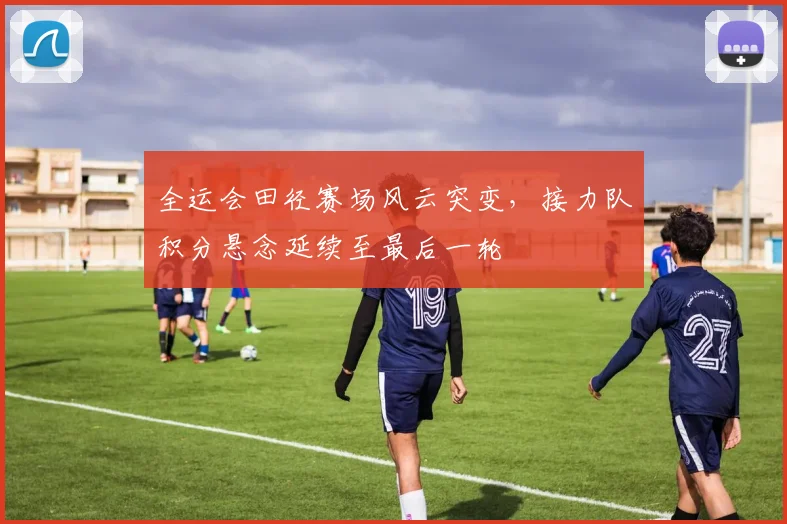全运会田径赛场风云突变，接力队积分悬念延续至最后一轮 - 爱游戏推荐