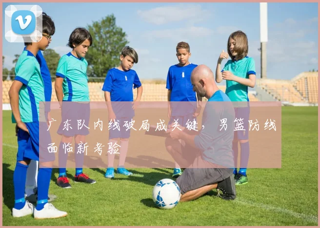 广东队内线破局成关键，男篮防线面临新考验 - 爱游戏资讯