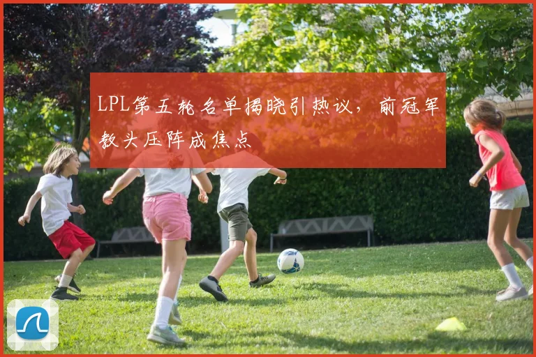 LPL第五轮名单揭晓引热议，前冠军教头压阵成焦点 - 爱游戏图集