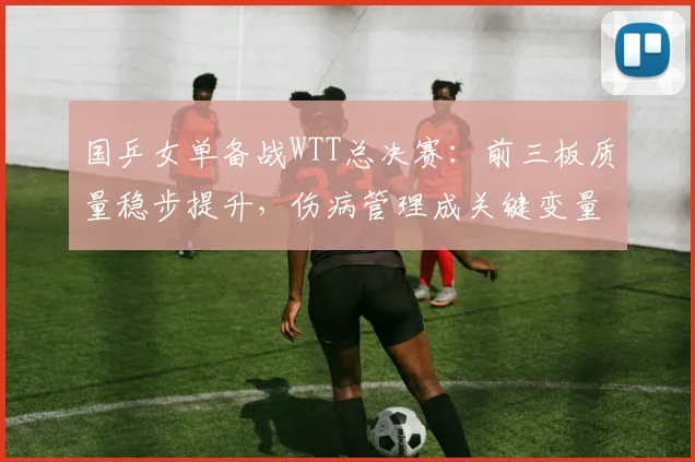 国乒女单备战WTT总决赛：前三板质量稳步提升，伤病管理成关键变量 - 爱游戏推荐