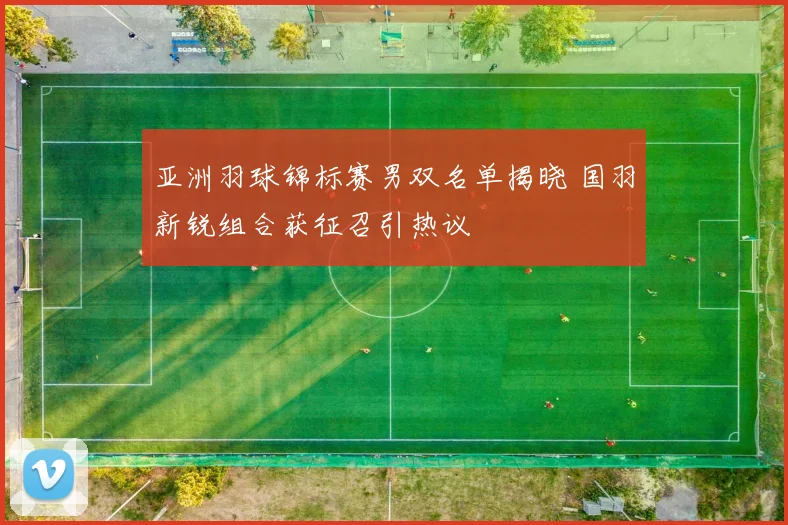 亚洲羽球锦标赛男双名单揭晓 国羽新锐组合获征召引热议 - 爱游戏推荐