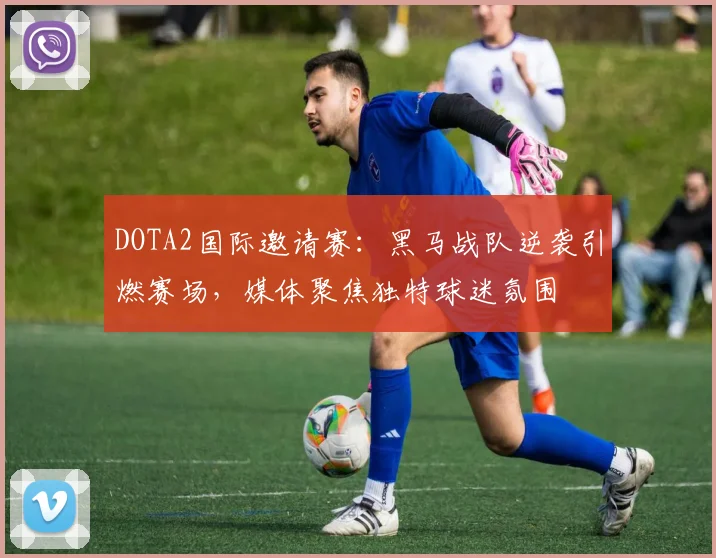 DOTA2国际邀请赛：黑马战队逆袭引燃赛场，媒体聚焦独特球迷氛围 - 爱游戏推荐