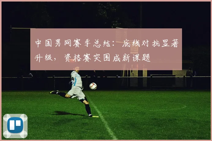 中国男网赛季总结：底线对抗显著升级，资格赛突围成新课题 - 爱游戏推荐