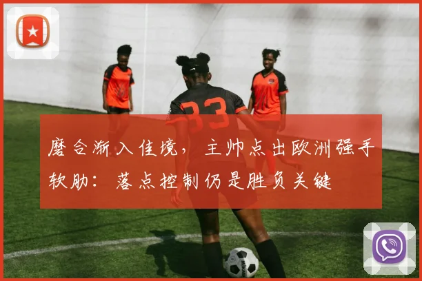 磨合渐入佳境，主帅点出欧洲强手软肋：落点控制仍是胜负关键 - 爱游戏推荐
