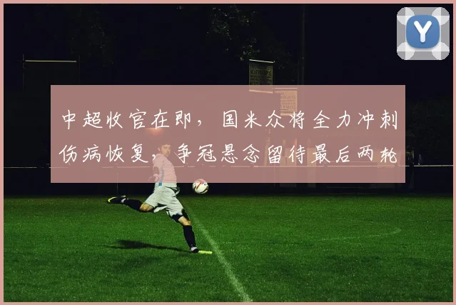 中超收官在即，国米众将全力冲刺伤病恢复，争冠悬念留待最后两轮 - 爱游戏推荐