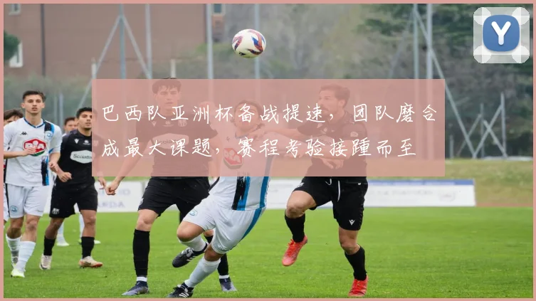 巴西队亚洲杯备战提速，团队磨合成最大课题，赛程考验接踵而至 - 爱游戏资讯