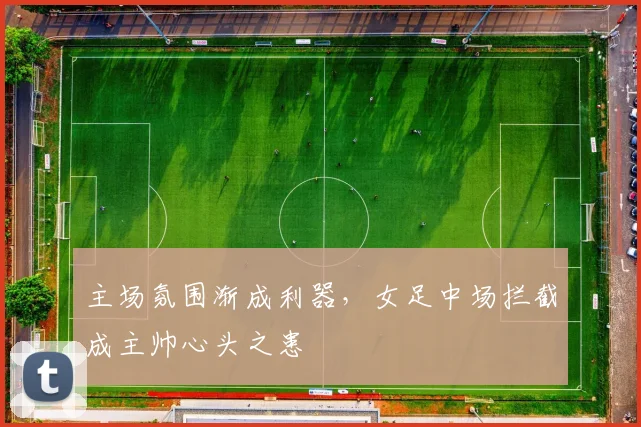 主场氛围渐成利器，女足中场拦截成主帅心头之患 - 爱游戏推荐