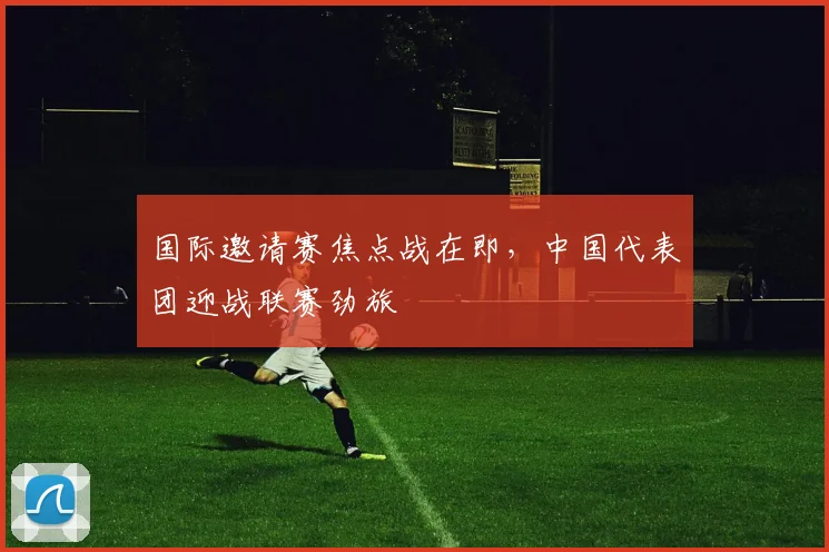 国际邀请赛焦点战在即，中国代表团迎战联赛劲旅 - 爱游戏图集