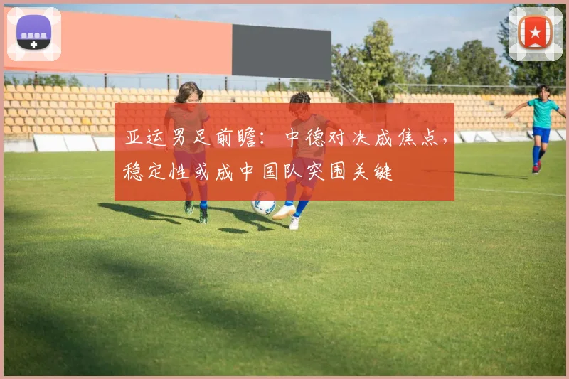 亚运男足前瞻：中德对决成焦点，稳定性或成中国队突围关键 - 爱游戏精选