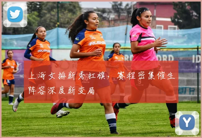 上海女排新秀扛旗，赛程密集催生阵容深度新变局 - 爱游戏推荐