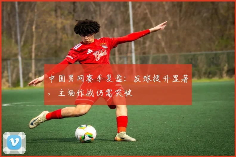 中国男网赛季复盘：发球提升显著，主场作战仍需突破 - 爱游戏推荐