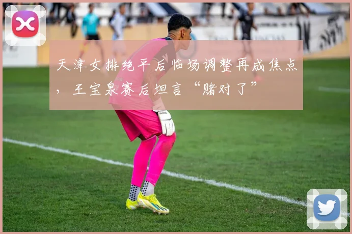 天津女排绝平后临场调整再成焦点，王宝泉赛后坦言“赌对了” - 爱游戏推荐