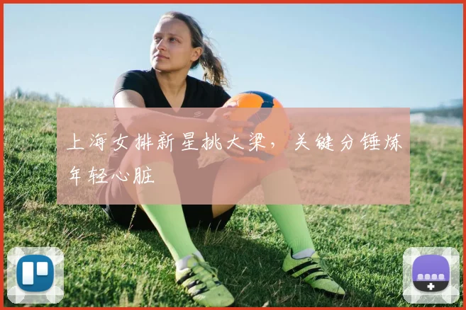 上海女排新星挑大梁，关键分锤炼年轻心脏 - 爱游戏图集
