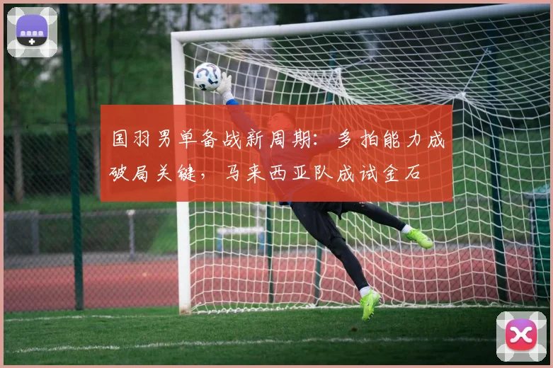 国羽男单备战新周期：多拍能力成破局关键，马来西亚队成试金石 - 爱游戏推荐