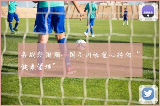备战新周期，国足训练重心转向“健康管理” - 爱游戏推荐