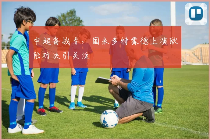 中超备战季，国米多特蒙德上演欧陆对决引关注 - 爱游戏推荐