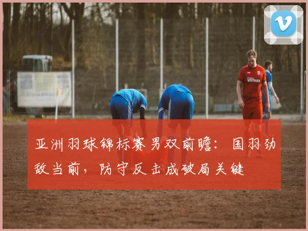 亚洲羽球锦标赛男双前瞻：国羽劲敌当前，防守反击成破局关键 - 爱游戏推荐