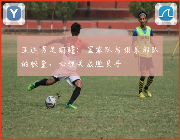 亚运男足前瞻：国家队与俱乐部队的较量，心理关成胜负手 - 爱游戏推荐