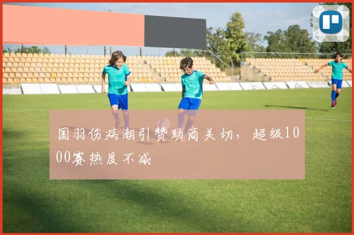 国羽伤病潮引赞助商关切，超级1000赛热度不减 - 爱游戏推荐