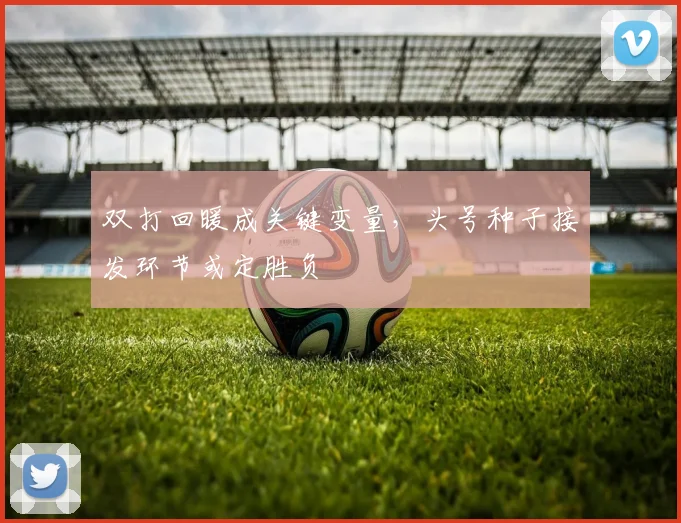 双打回暖成关键变量，头号种子接发环节或定胜负 - 爱游戏推荐