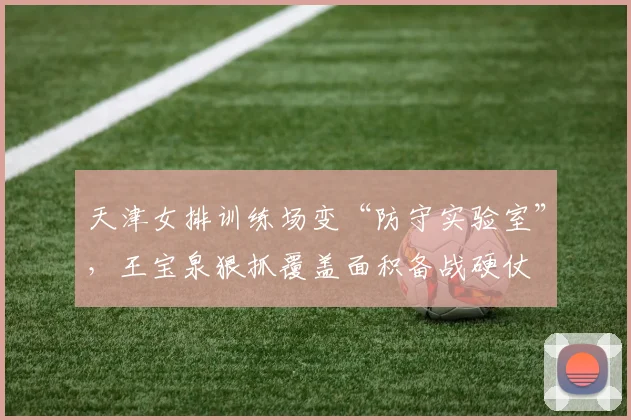 天津女排训练场变“防守实验室”，王宝泉狠抓覆盖面积备战硬仗 - 爱游戏推荐