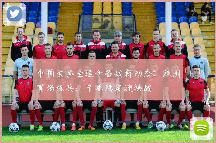 中国女排全运会备战新动态：欧洲赛场练兵，节奏稳定迎挑战 - 爱游戏推荐