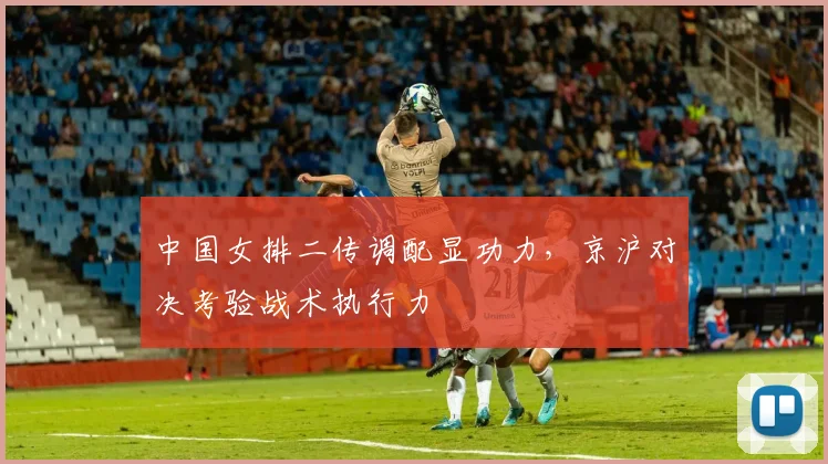 中国女排二传调配显功力，京沪对决考验战术执行力 - 爱游戏推荐