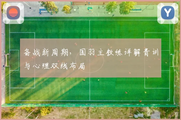 备战新周期，国羽主教练详解青训与心理双线布局 - 爱游戏推荐