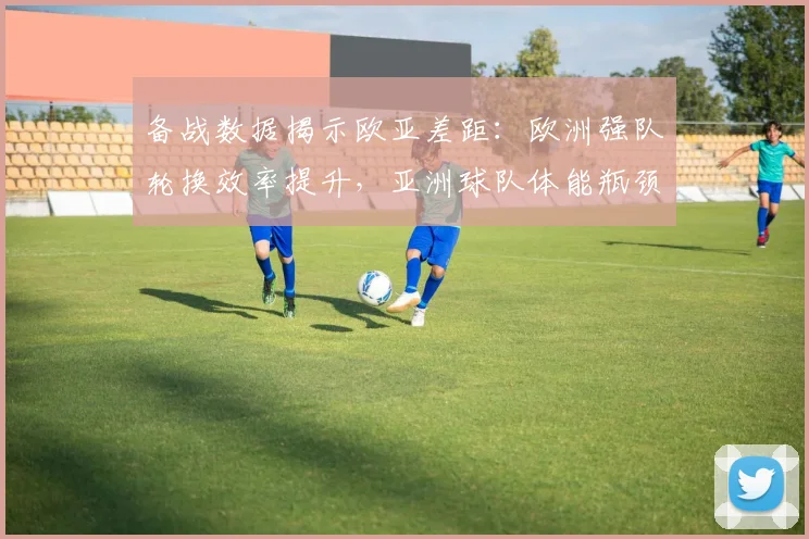备战数据揭示欧亚差距：欧洲强队轮换效率提升，亚洲球队体能瓶颈待破 - 爱游戏推荐