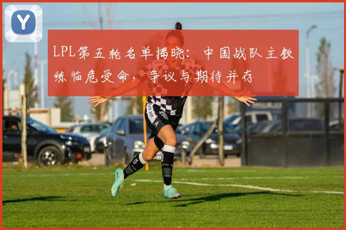 LPL第五轮名单揭晓：中国战队主教练临危受命，争议与期待并存 - 爱游戏推荐