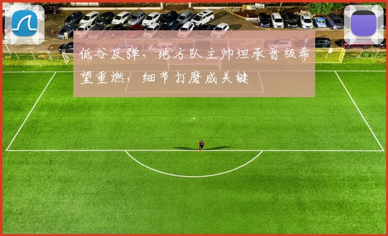 低谷反弹，地方队主帅坦承晋级希望重燃，细节打磨成关键 - 爱游戏推荐