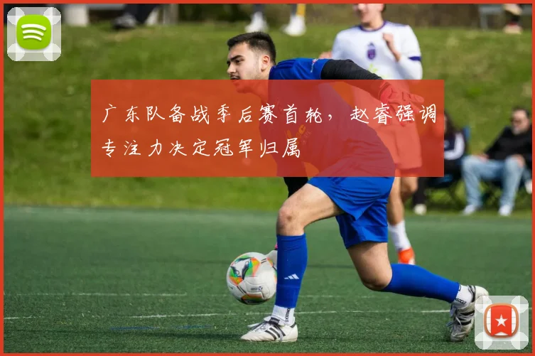 广东队备战季后赛首轮，赵睿强调专注力决定冠军归属 - 爱游戏资讯
