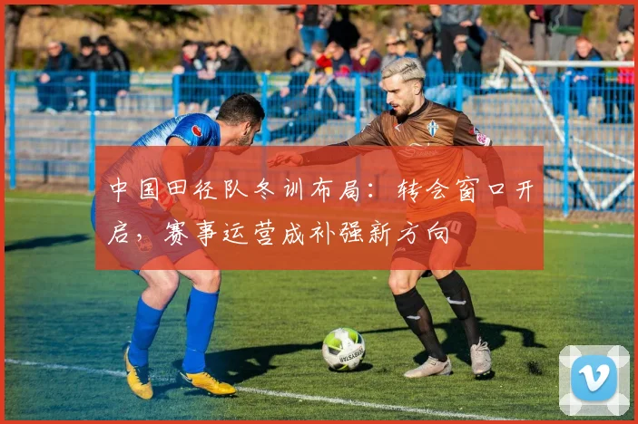 中国田径队冬训布局：转会窗口开启，赛事运营成补强新方向 - 爱游戏推荐