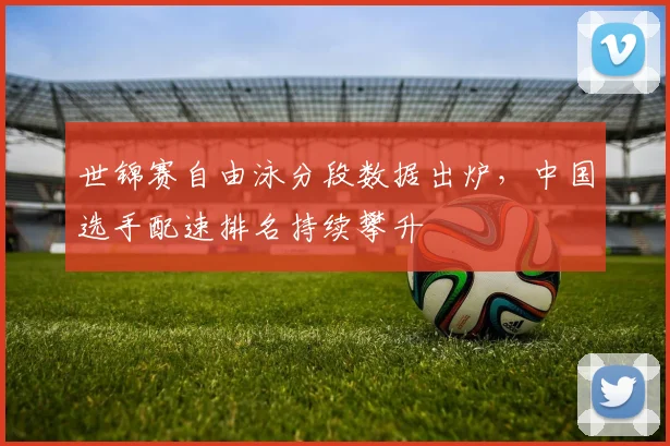 世锦赛自由泳分段数据出炉，中国选手配速排名持续攀升 - 爱游戏推荐